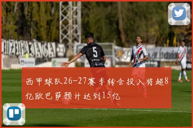 西甲球队26-27赛季转会投入将超8亿欧巴萨预计达到15亿