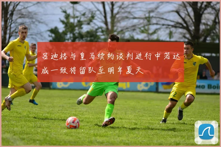 吕迪格与皇马续约谈判进行中若达成一致将留队至明年夏天