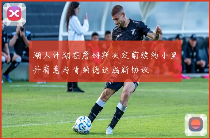 湖人计划在詹姆斯决定前续约小里并有意与肯纳德达成新协议