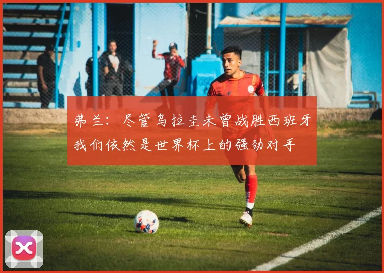 弗兰：尽管乌拉圭未曾战胜西班牙我们依然是世界杯上的强劲对手