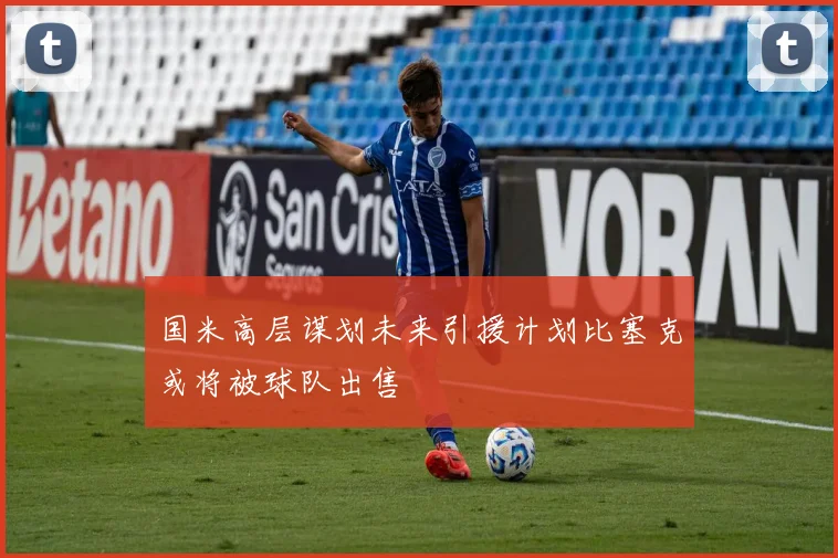 国米高层谋划未来引援计划比塞克或将被球队出售