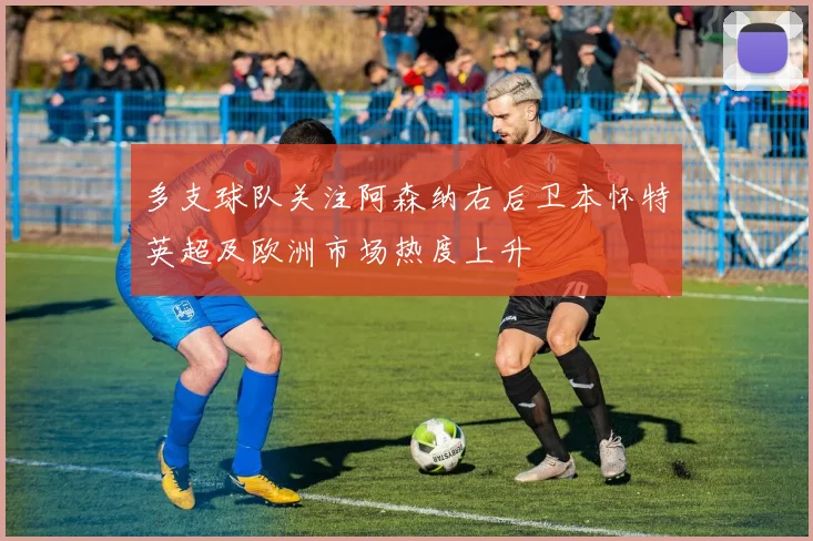 多支球队关注阿森纳右后卫本怀特英超及欧洲市场热度上升
